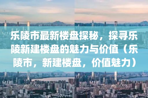 樂陵市最新樓盤探秘，探尋樂陵新建樓盤的魅力與價值（樂陵市，新建樓盤，價值魅力）