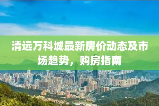 清遠(yuǎn)萬科城最新房價(jià)動(dòng)態(tài)及市場(chǎng)趨勢(shì)，購房指南