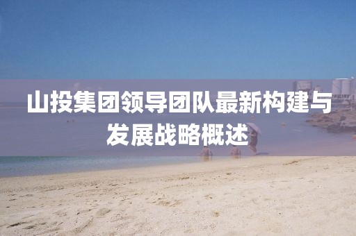 山投集團(tuán)領(lǐng)導(dǎo)團(tuán)隊(duì)最新構(gòu)建與發(fā)展戰(zhàn)略概述