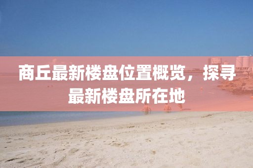 商丘最新樓盤位置概覽，探尋最新樓盤所在地