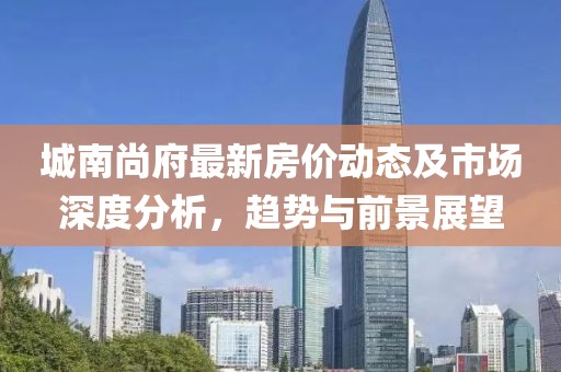城南尚府最新房?jī)r(jià)動(dòng)態(tài)及市場(chǎng)深度分析，趨勢(shì)與前景展望