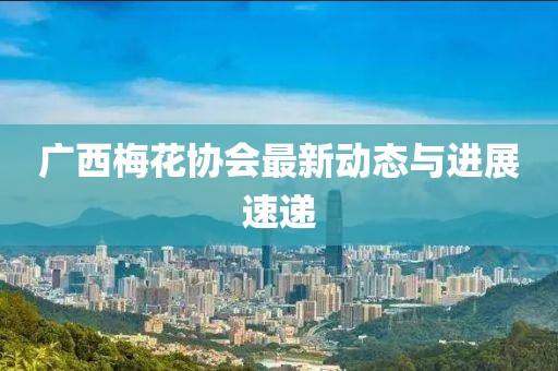 廣西梅花協(xié)會最新動態(tài)與進展速遞