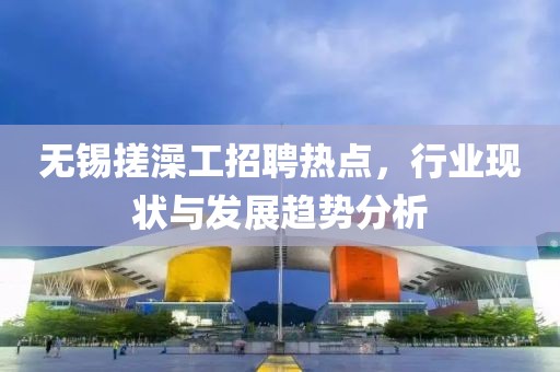 無錫搓澡工招聘熱點，行業(yè)現(xiàn)狀與發(fā)展趨勢分析