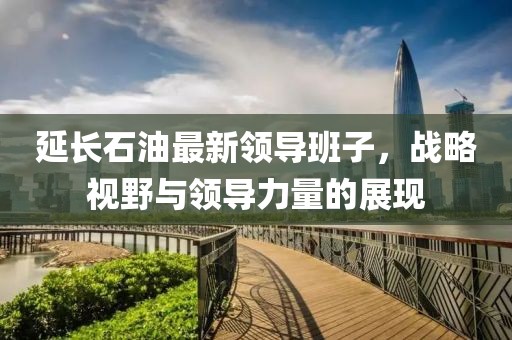延長石油最新領(lǐng)導(dǎo)班子，戰(zhàn)略視野與領(lǐng)導(dǎo)力量的展現(xiàn)