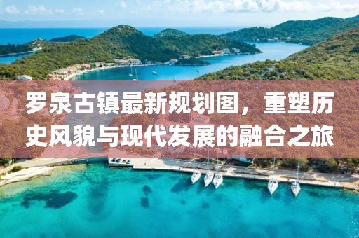 羅泉古鎮(zhèn)最新規(guī)劃圖，重塑歷史風(fēng)貌與現(xiàn)代發(fā)展的融合之旅