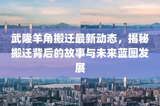武隆羊角搬遷最新動態(tài)，揭秘搬遷背后的故事與未來藍(lán)圖發(fā)展