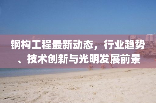 鋼構(gòu)工程最新動態(tài)，行業(yè)趨勢、技術(shù)創(chuàng)新與光明發(fā)展前景
