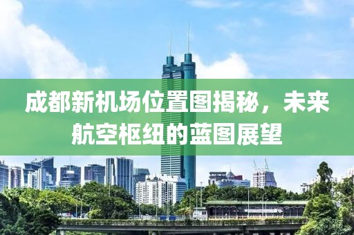 成都新機(jī)場位置圖揭秘，未來航空樞紐的藍(lán)圖展望