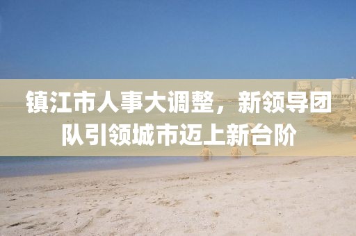鎮(zhèn)江市人事大調(diào)整，新領(lǐng)導(dǎo)團(tuán)隊(duì)引領(lǐng)城市邁上新臺(tái)階