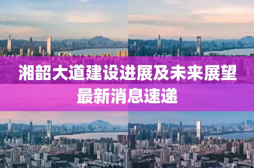 湘韶大道建設(shè)進(jìn)展及未來展望最新消息速遞