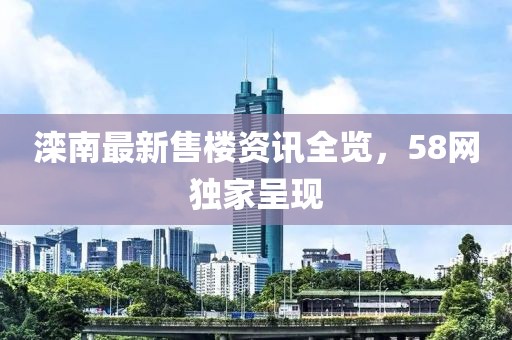 灤南最新售樓資訊全覽，58網(wǎng)獨(dú)家呈現(xiàn)