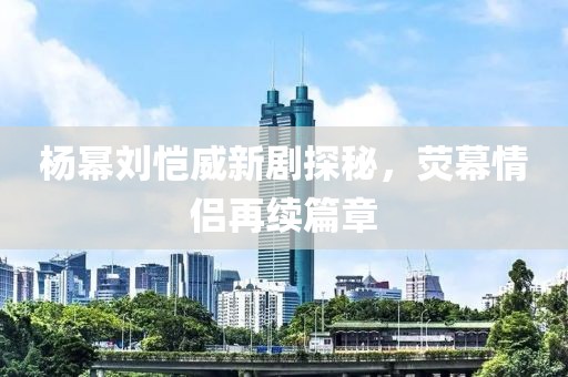 楊冪劉愷威新劇探秘，熒幕情侶再續(xù)篇章
