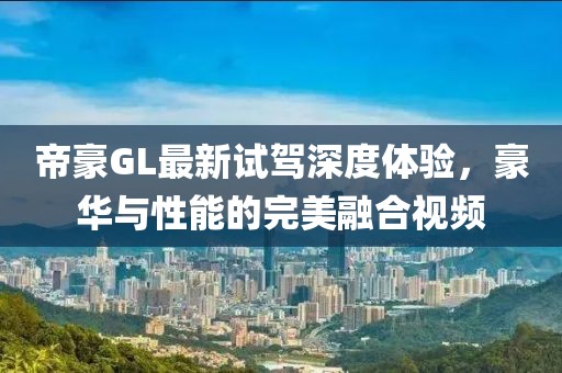 帝豪GL最新試駕深度體驗，豪華與性能的完美融合視頻