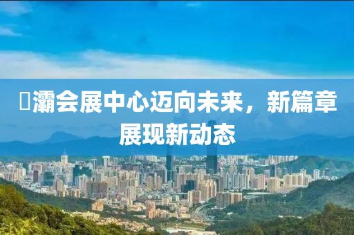 浐灞會展中心邁向未來，新篇章展現(xiàn)新動態(tài)
