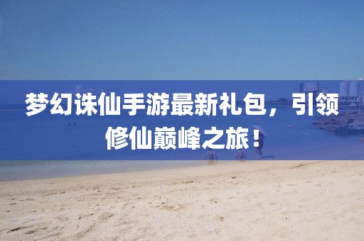 夢(mèng)幻誅仙手游最新禮包，引領(lǐng)修仙巔峰之旅！