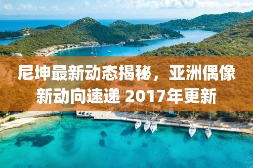 尼坤最新動(dòng)態(tài)揭秘，亞洲偶像新動(dòng)向速遞 2017年更新