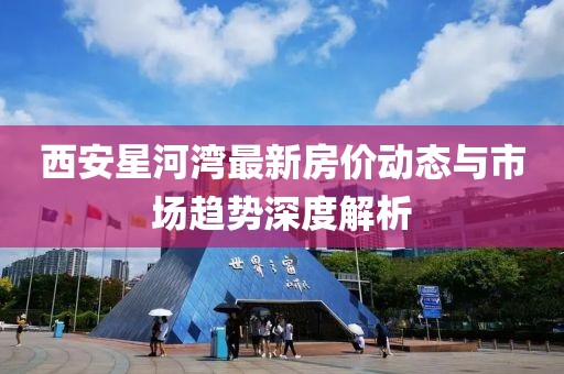 西安星河灣最新房價動態(tài)與市場趨勢深度解析