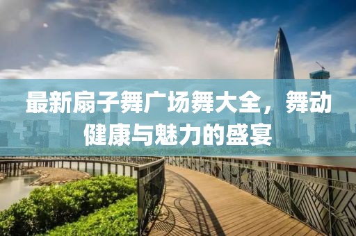 最新扇子舞廣場舞大全，舞動健康與魅力的盛宴