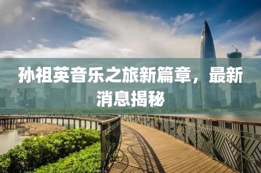 孫祖英音樂之旅新篇章，最新消息揭秘