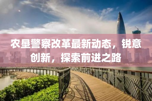 農(nóng)墾警察改革最新動(dòng)態(tài)，銳意創(chuàng)新，探索前進(jìn)之路