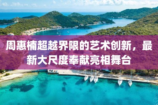 周惠楠超越界限的藝術創(chuàng)新，最新大尺度奉獻亮相舞臺