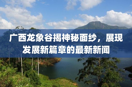 廣西龍象谷揭神秘面紗，展現發(fā)展新篇章的最新新聞