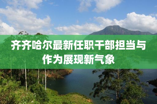 齊齊哈爾最新任職干部擔(dān)當(dāng)與作為展現(xiàn)新氣象