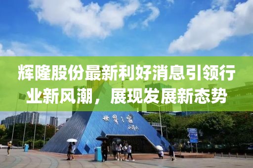 輝隆股份最新利好消息引領(lǐng)行業(yè)新風(fēng)潮，展現(xiàn)發(fā)展新態(tài)勢