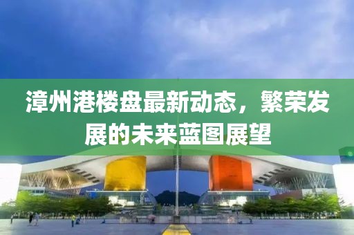 漳州港樓盤最新動(dòng)態(tài)，繁榮發(fā)展的未來藍(lán)圖展望