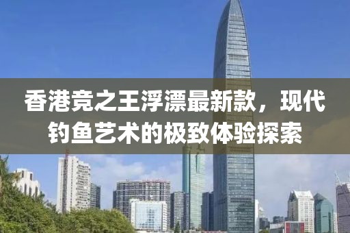 香港競之王浮漂最新款，現(xiàn)代釣魚藝術的極致體驗探索