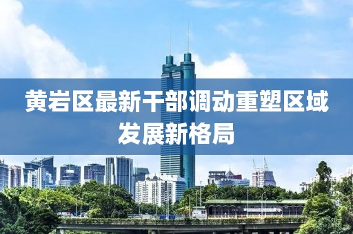 黃巖區(qū)最新干部調(diào)動(dòng)重塑區(qū)域發(fā)展新格局