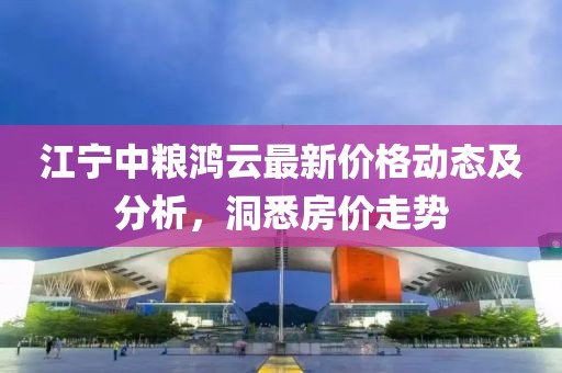 江寧中糧鴻云最新價(jià)格動(dòng)態(tài)及分析，洞悉房?jī)r(jià)走勢(shì)