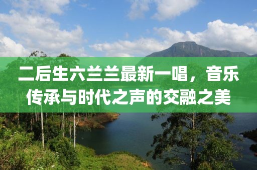 二后生六蘭蘭最新一唱，音樂(lè)傳承與時(shí)代之聲的交融之美