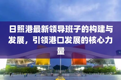日照港最新領(lǐng)導(dǎo)班子的構(gòu)建與發(fā)展，引領(lǐng)港口發(fā)展的核心力量