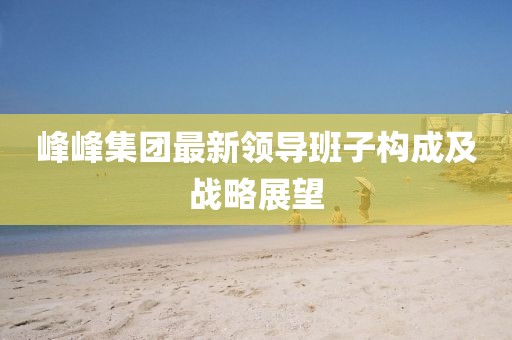 峰峰集團(tuán)最新領(lǐng)導(dǎo)班子構(gòu)成及戰(zhàn)略展望
