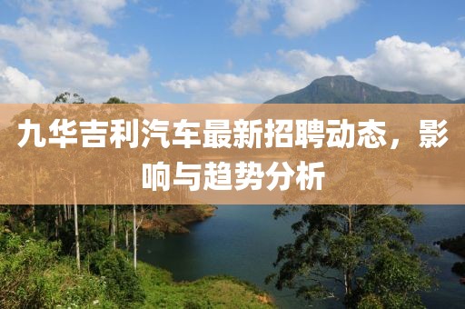 九華吉利汽車最新招聘動態(tài)，影響與趨勢分析
