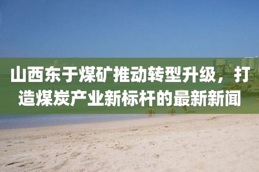山西東于煤礦推動(dòng)轉(zhuǎn)型升級(jí)，打造煤炭產(chǎn)業(yè)新標(biāo)桿的最新新聞