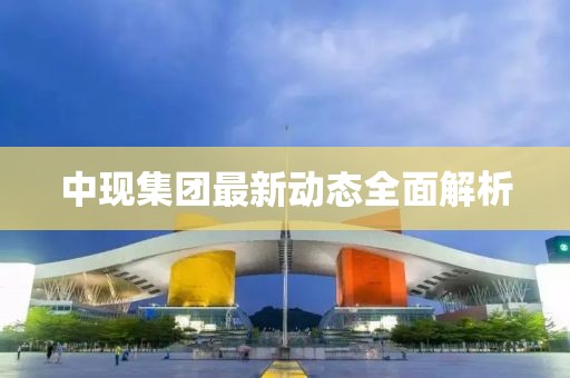 中現(xiàn)集團最新動態(tài)全面解析