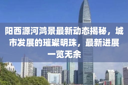 陽西源河鴻景最新動態(tài)揭秘，城市發(fā)展的璀璨明珠，最新進展一覽無余