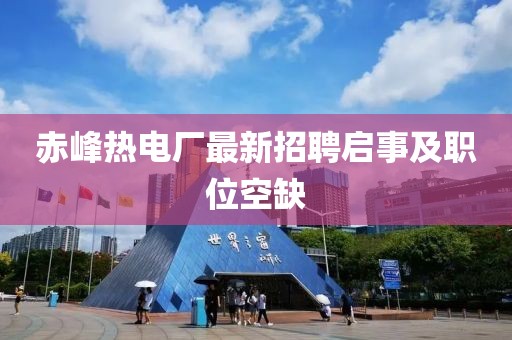 赤峰熱電廠最新招聘啟事及職位空缺