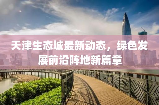 天津生態(tài)城最新動態(tài)，綠色發(fā)展前沿陣地新篇章