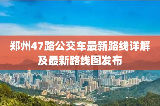 鄭州47路公交車最新路線詳解及最新路線圖發(fā)布