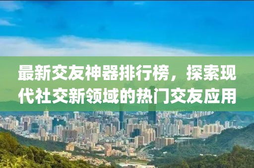 最新交友神器排行榜，探索現(xiàn)代社交新領(lǐng)域的熱門交友應(yīng)用