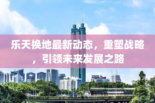 樂天換地最新動態(tài)，重塑戰(zhàn)略，引領未來發(fā)展之路