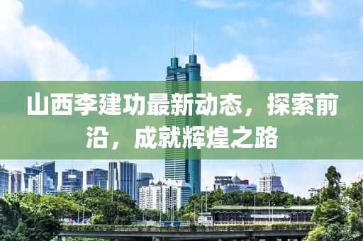 山西李建功最新動(dòng)態(tài)，探索前沿，成就輝煌之路