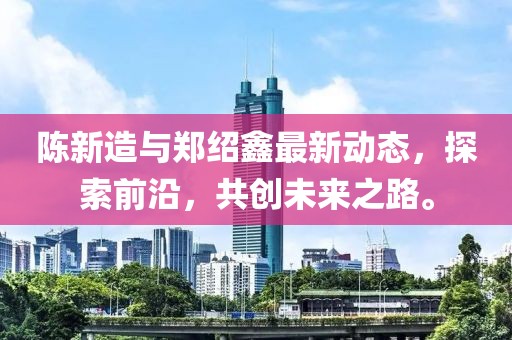 陳新造與鄭紹鑫最新動(dòng)態(tài)，探索前沿，共創(chuàng)未來之路。
