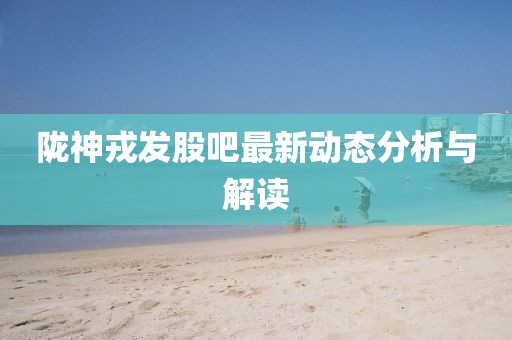 隴神戎發(fā)股吧最新動態(tài)分析與解讀