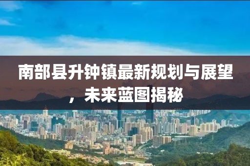 南部縣升鐘鎮(zhèn)最新規(guī)劃與展望，未來(lái)藍(lán)圖揭秘