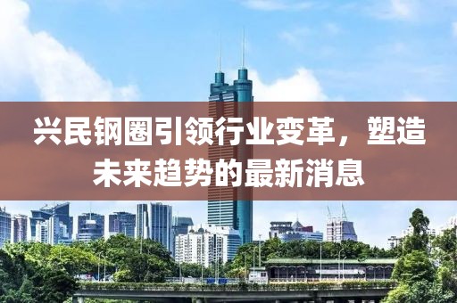 興民鋼圈引領(lǐng)行業(yè)變革，塑造未來趨勢的最新消息