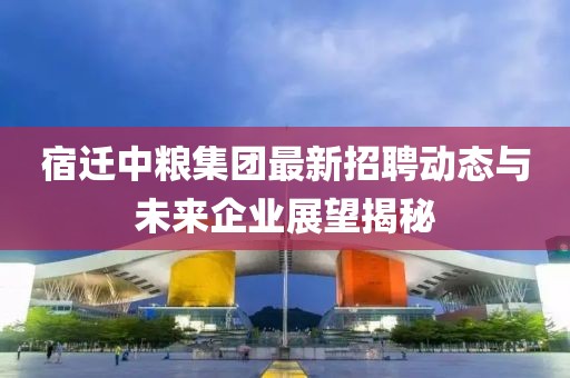 宿遷中糧集團(tuán)最新招聘動態(tài)與未來企業(yè)展望揭秘